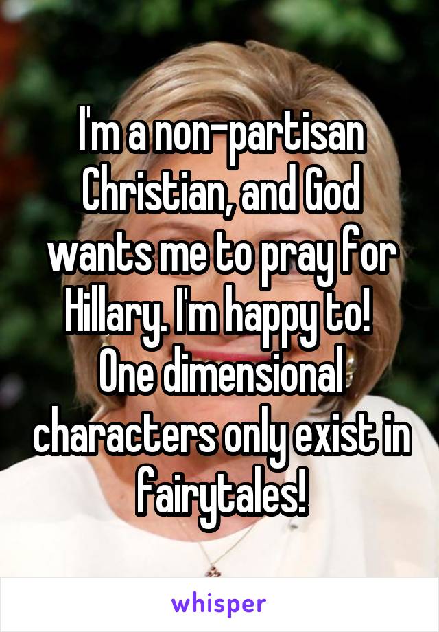I'm a non-partisan Christian, and God wants me to pray for Hillary. I'm happy to! 
One dimensional characters only exist in fairytales!