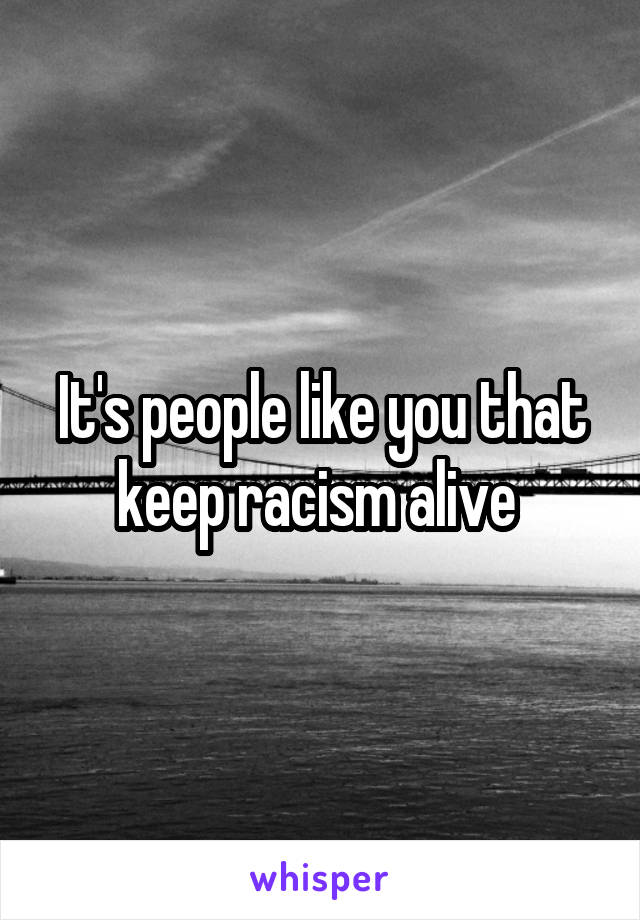 It's people like you that keep racism alive 
