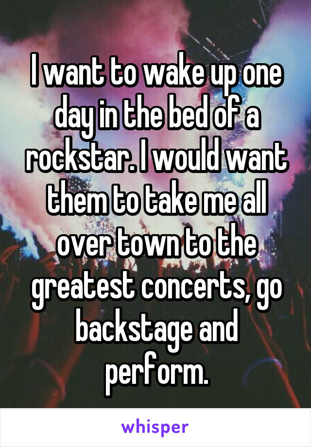 I want to wake up one day in the bed of a rockstar. I would want them to take me all over town to the greatest concerts, go backstage and perform.