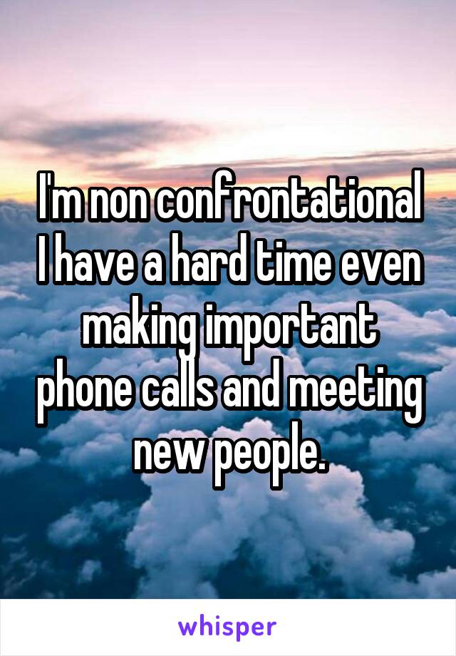 I'm non confrontational I have a hard time even making important phone calls and meeting new people.