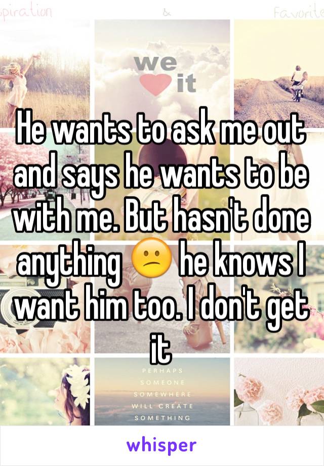 He wants to ask me out and says he wants to be with me. But hasn't done anything 😕 he knows I want him too. I don't get it 
