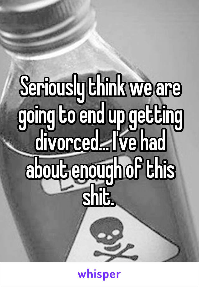 Seriously think we are going to end up getting divorced... I've had about enough of this shit. 