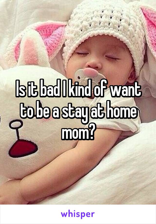 Is it bad I kind of want to be a stay at home mom?