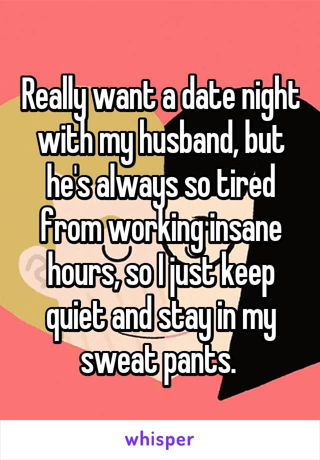 Really want a date night with my husband, but he's always so tired from working insane hours, so I just keep quiet and stay in my sweat pants. 