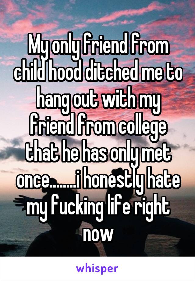 My only friend from child hood ditched me to hang out with my friend from college that he has only met once........i honestly hate my fucking life right now