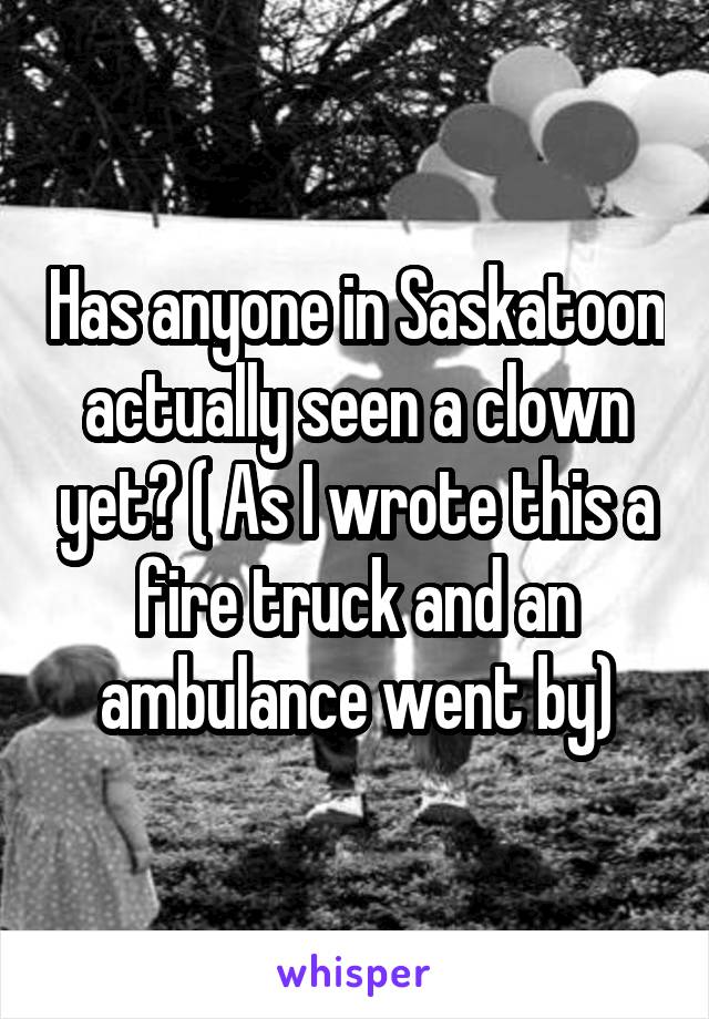 Has anyone in Saskatoon actually seen a clown yet? ( As I wrote this a fire truck and an ambulance went by)