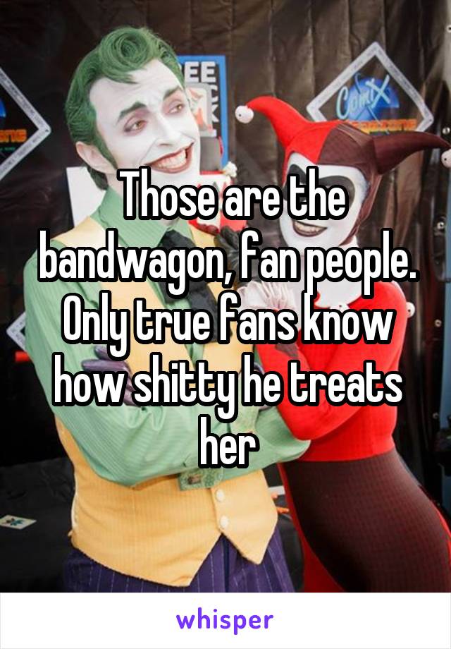  Those are the bandwagon, fan people. Only true fans know how shitty he treats her