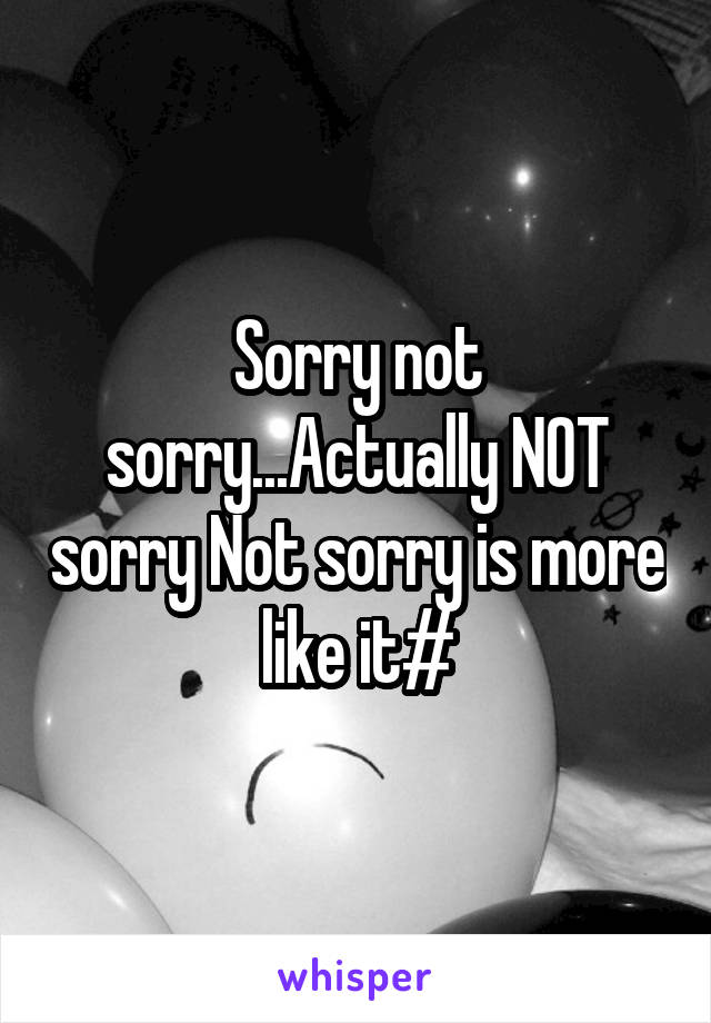 Sorry not sorry...Actually NOT sorry Not sorry is more like it#