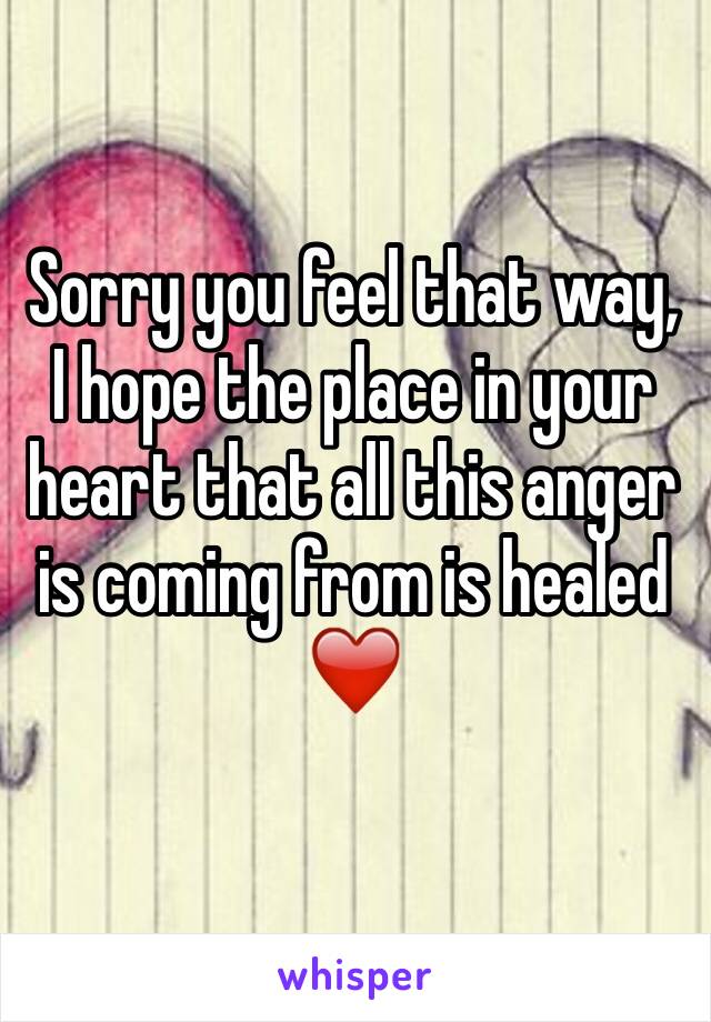 Sorry you feel that way,  I hope the place in your heart that all this anger is coming from is healed❤️