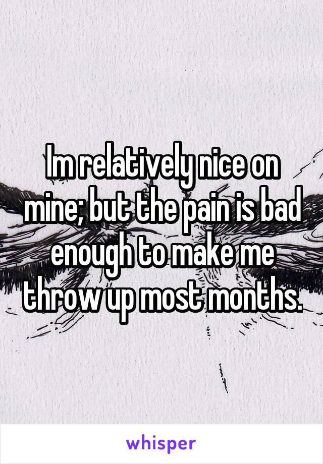 Im relatively nice on mine; but the pain is bad enough to make me throw up most months.