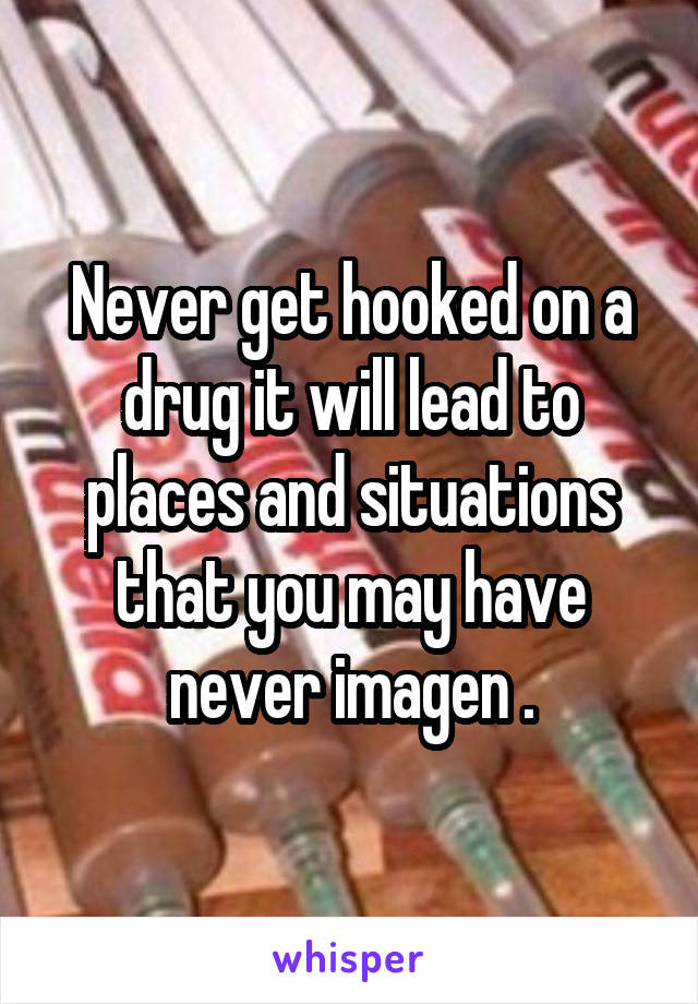 Never get hooked on a drug it will lead to places and situations that you may have never imagen .