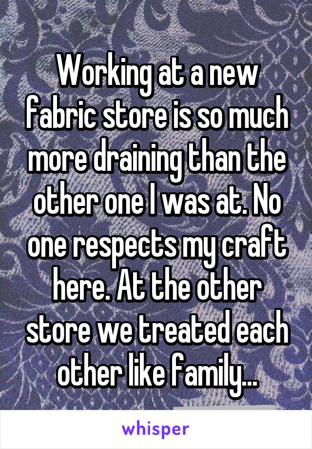 Working at a new fabric store is so much more draining than the other one I was at. No one respects my craft here. At the other store we treated each other like family...