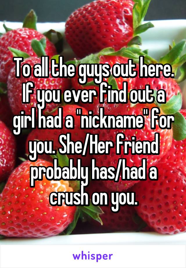 To all the guys out here. If you ever find out a girl had a "nickname" for you. She/Her friend probably has/had a crush on you.