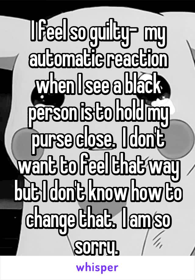 I feel so guilty-  my automatic reaction when I see a black person is to hold my purse close.  I don't want to feel that way but I don't know how to change that.  I am so sorry. 
