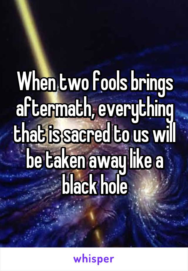 When two fools brings aftermath, everything that is sacred to us will be taken away like a black hole
