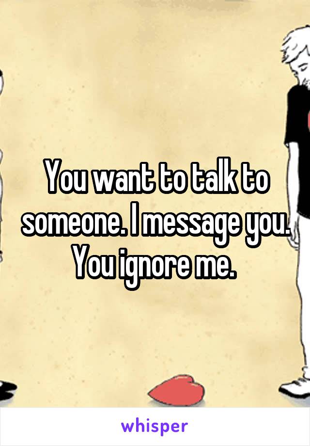 You want to talk to someone. I message you. You ignore me. 