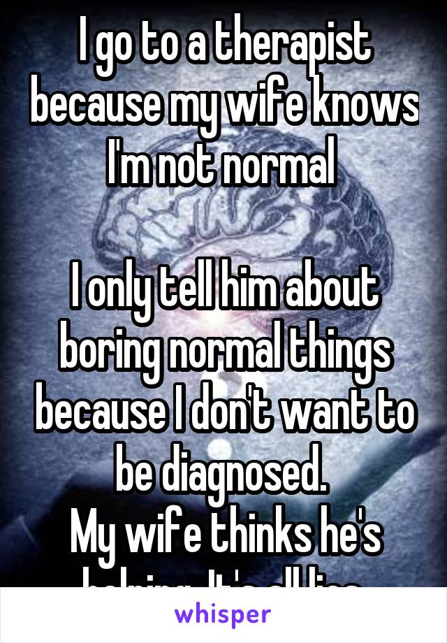 I go to a therapist because my wife knows I'm not normal 

I only tell him about boring normal things because I don't want to be diagnosed. 
My wife thinks he's helping. It's all lies 