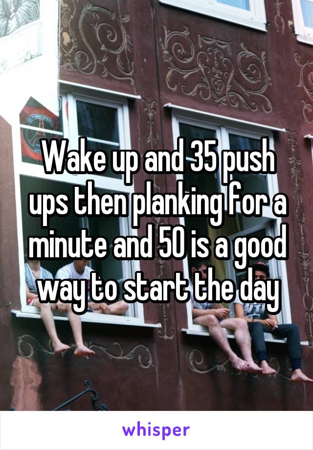 Wake up and 35 push ups then planking for a minute and 50 is a good way to start the day