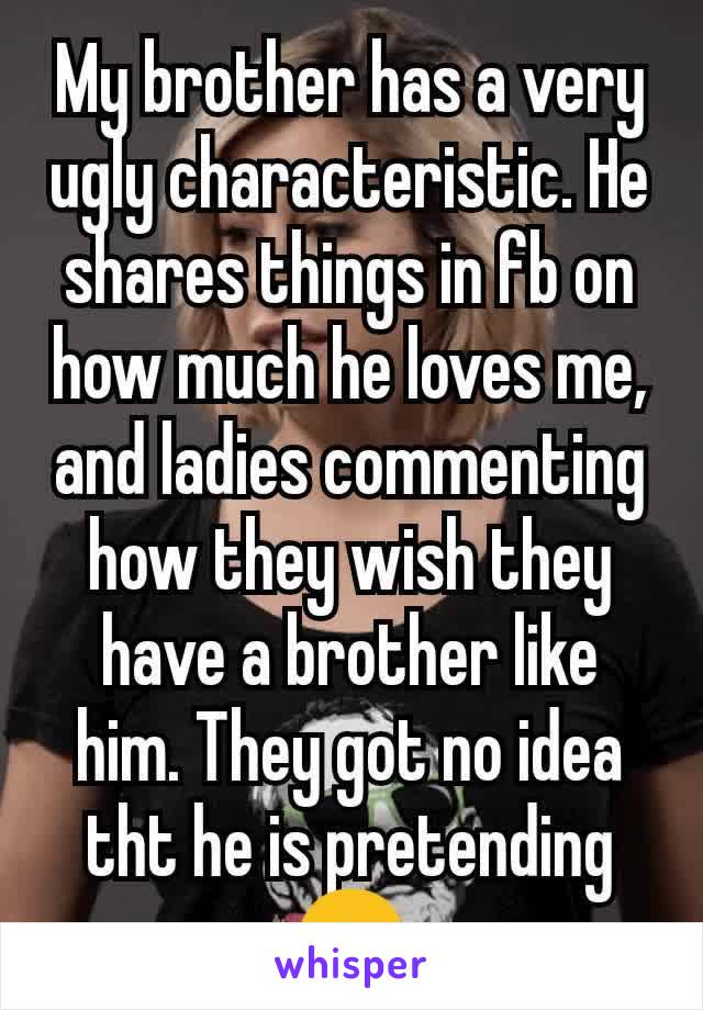 My brother has a very ugly characteristic. He shares things in fb on how much he loves me, and ladies commenting how they wish they have a brother like him. They got no idea tht he is pretending😒