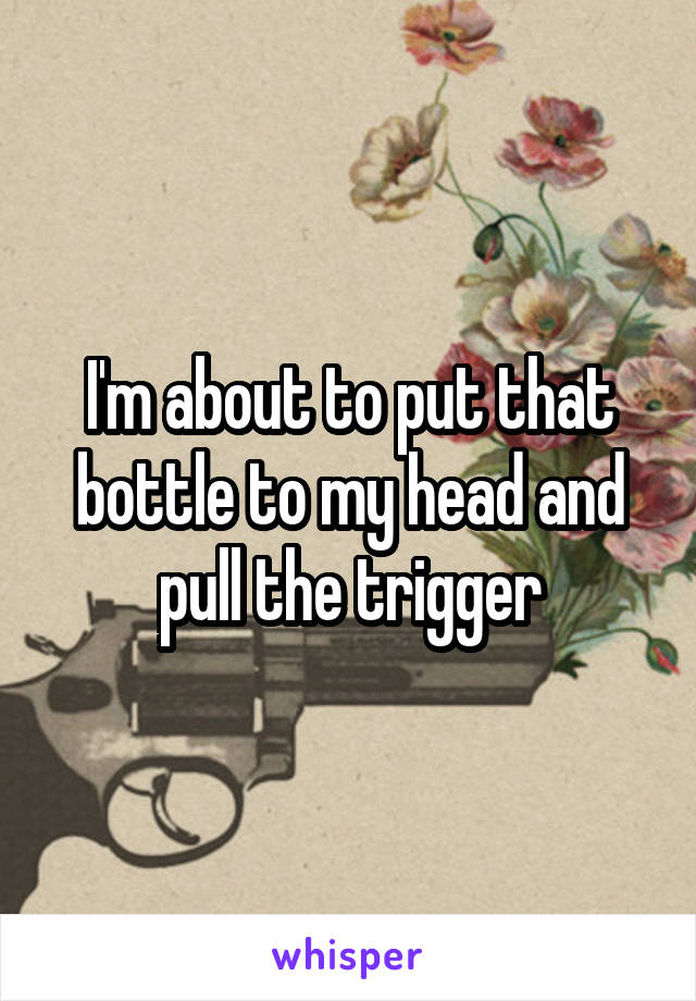 I'm about to put that bottle to my head and pull the trigger