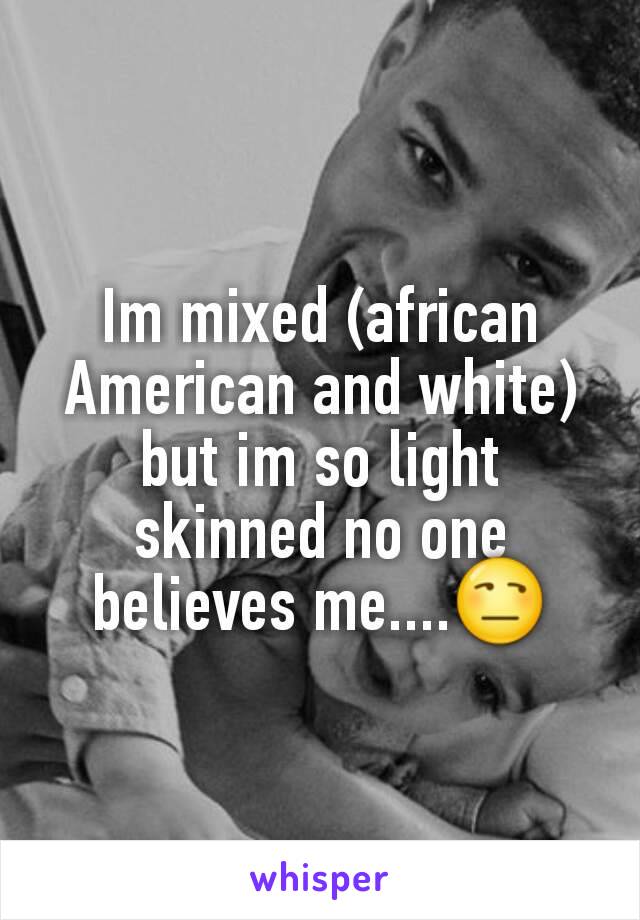 Im mixed (african American and white) but im so light skinned no one believes me....😒