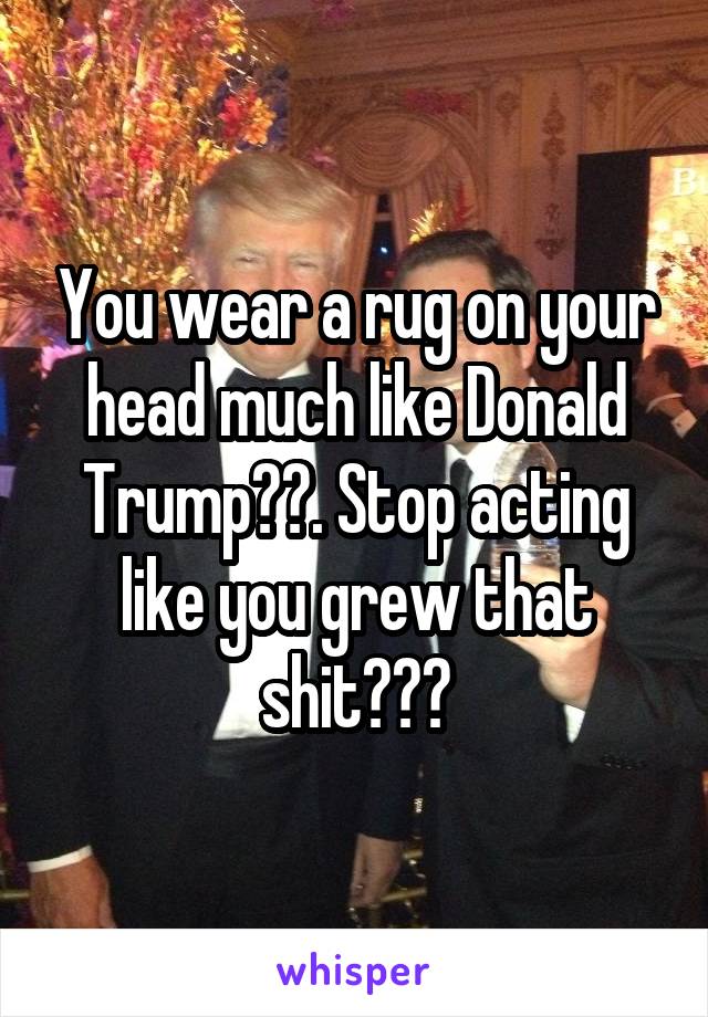 You wear a rug on your head much like Donald Trump😒😒. Stop acting like you grew that shit😂😂😂