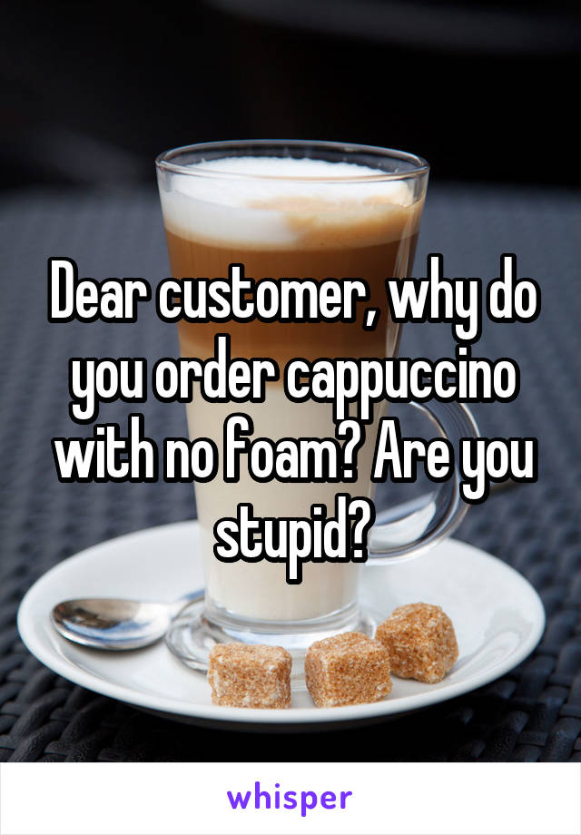 Dear customer, why do you order cappuccino with no foam? Are you stupid?