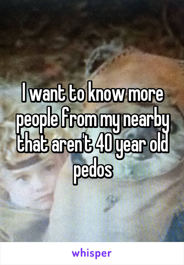 I want to know more people from my nearby that aren't 40 year old pedos