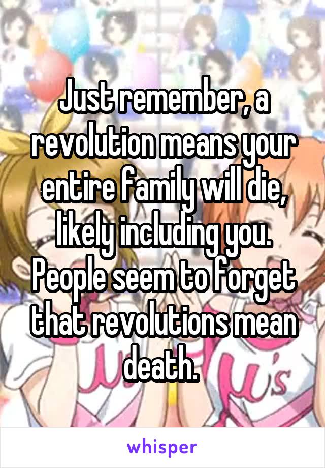 Just remember, a revolution means your entire family will die, likely including you. People seem to forget that revolutions mean death. 