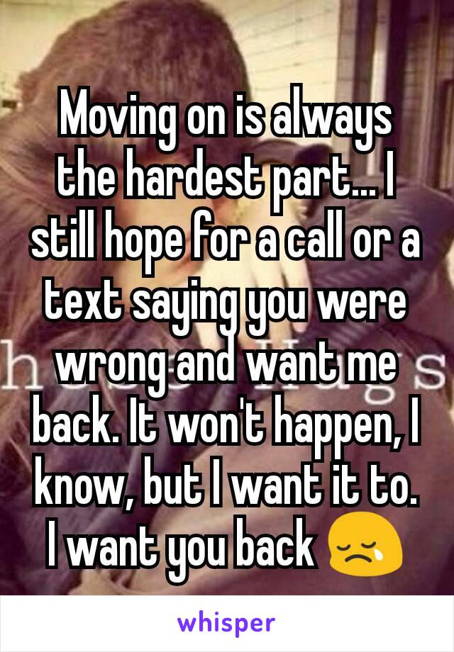 Moving on is always the hardest part... I still hope for a call or a text saying you were wrong and want me back. It won't happen, I know, but I want it to. I want you back 😢