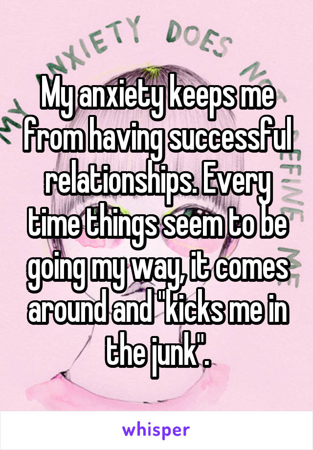 My anxiety keeps me from having successful relationships. Every time things seem to be going my way, it comes around and "kicks me in the junk".