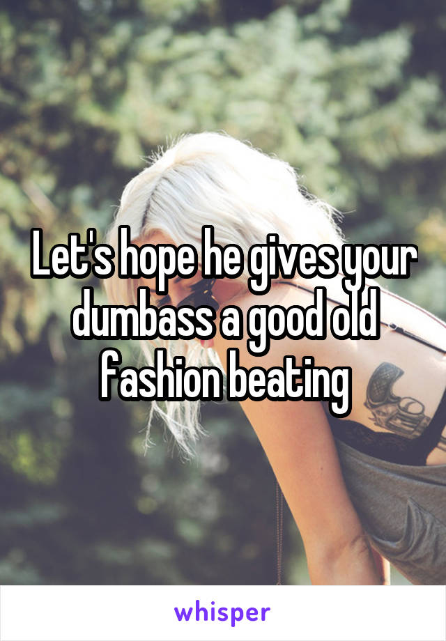Let's hope he gives your dumbass a good old fashion beating