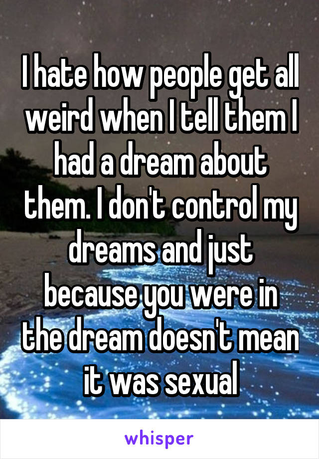 I hate how people get all weird when I tell them I had a dream about them. I don't control my dreams and just because you were in the dream doesn't mean it was sexual