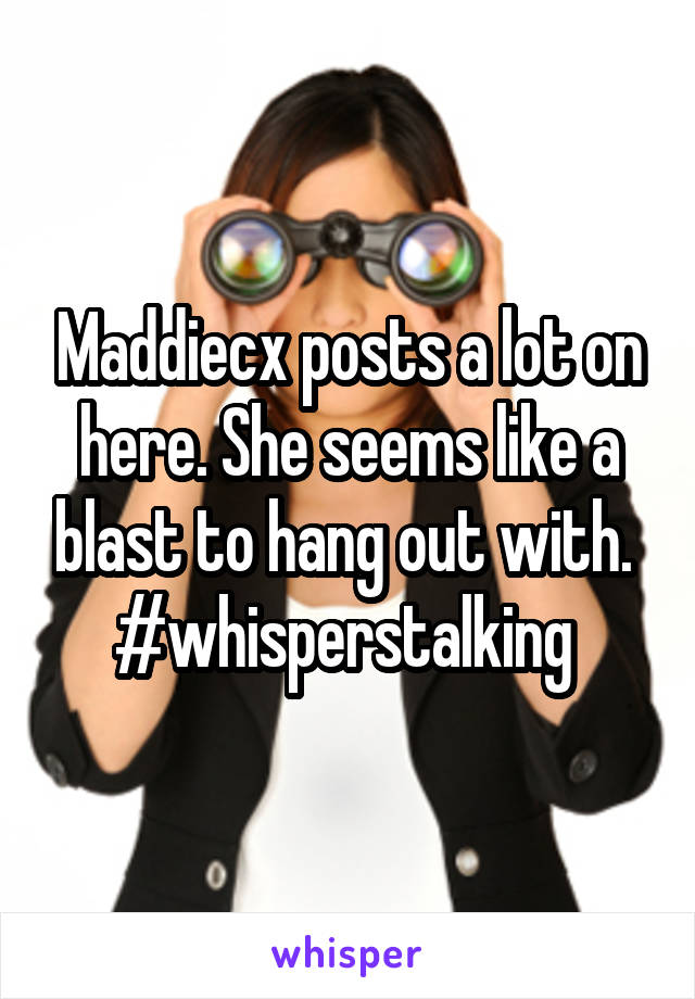 Maddiecx posts a lot on here. She seems like a blast to hang out with. 
#whisperstalking 