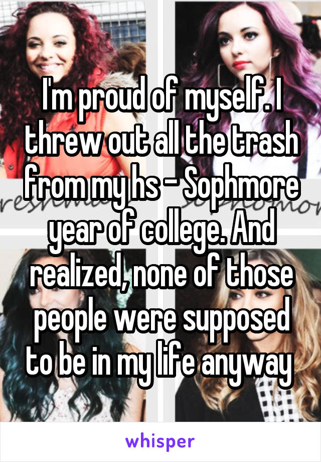 I'm proud of myself. I threw out all the trash from my hs - Sophmore year of college. And realized, none of those people were supposed to be in my life anyway 