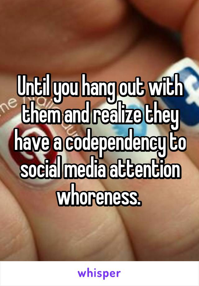 Until you hang out with them and realize they have a codependency to social media attention whoreness. 