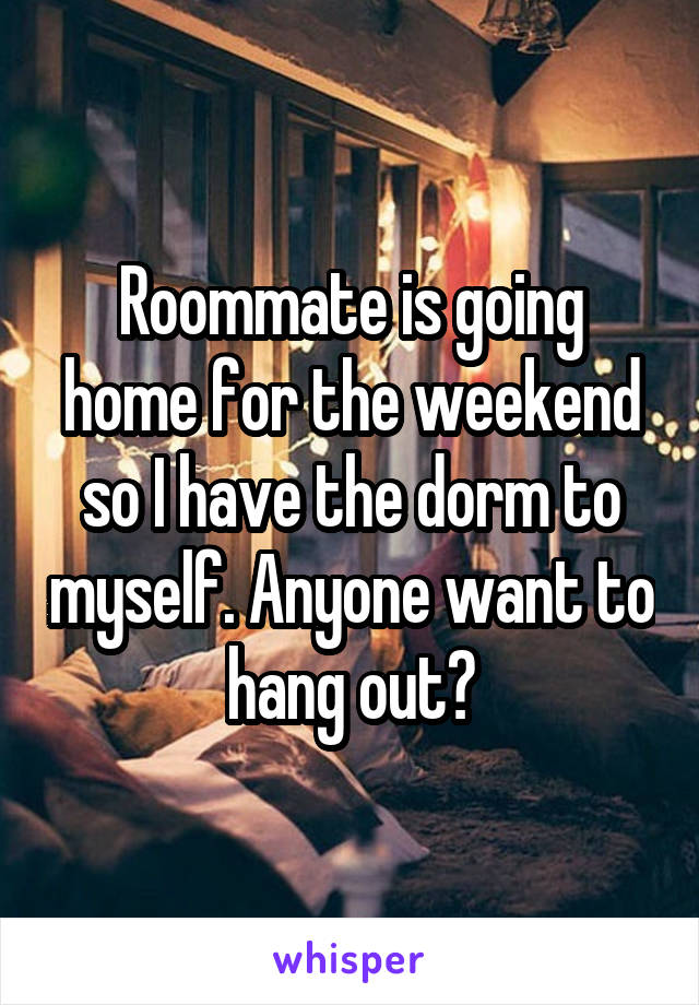 Roommate is going home for the weekend so I have the dorm to myself. Anyone want to hang out?