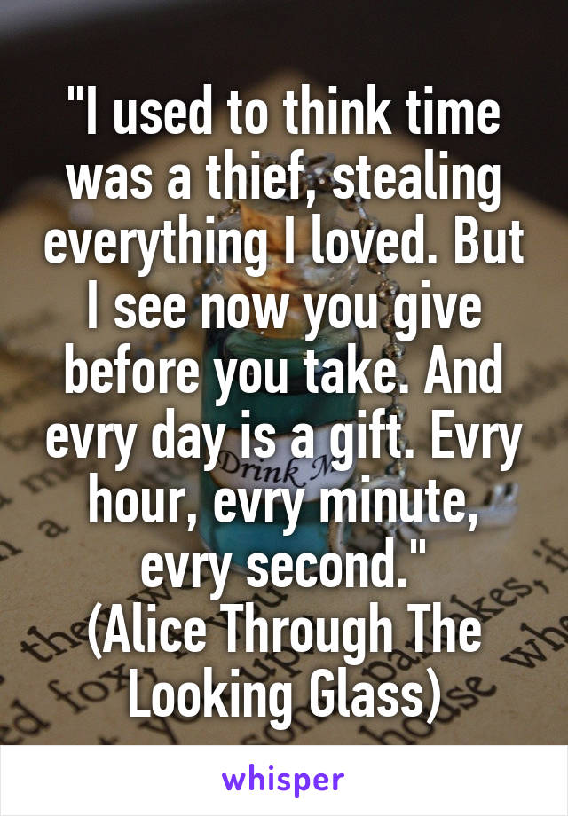 "I used to think time was a thief, stealing everything I loved. But I see now you give before you take. And evry day is a gift. Evry hour, evry minute, evry second."
(Alice Through The Looking Glass)