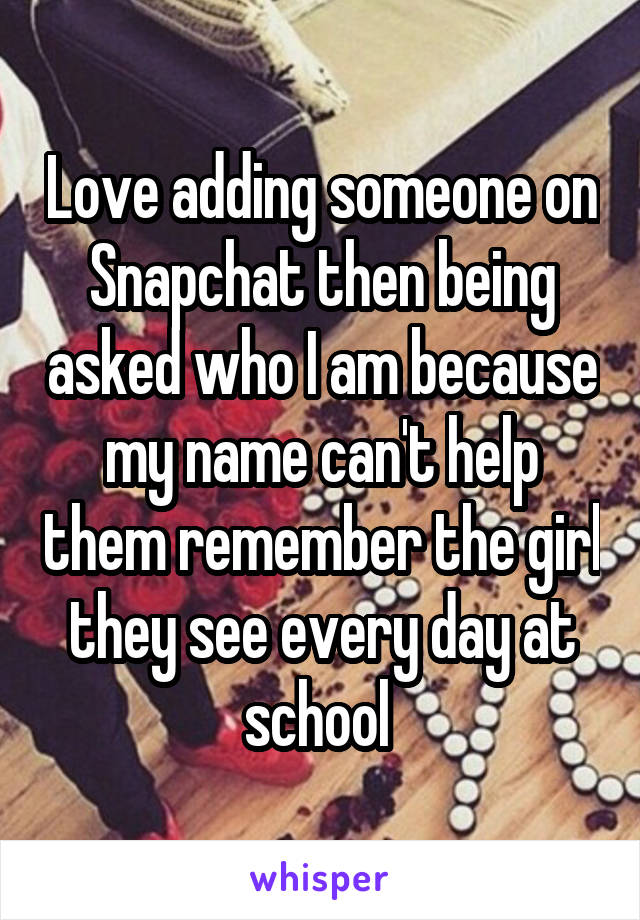 Love adding someone on Snapchat then being asked who I am because my name can't help them remember the girl they see every day at school 