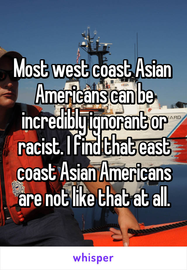 Most west coast Asian  Americans can be incredibly ignorant or racist. I find that east coast Asian Americans are not like that at all.