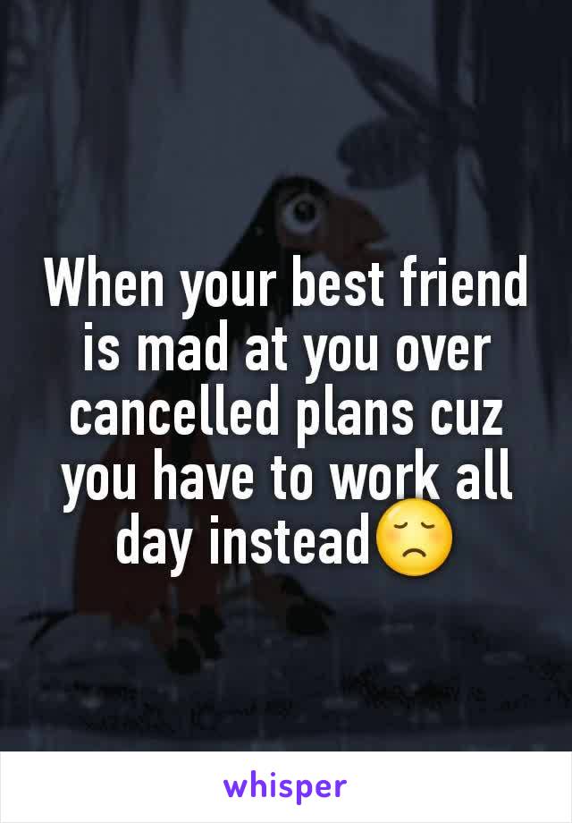 When your best friend is mad at you over cancelled plans cuz you have to work all day instead😞