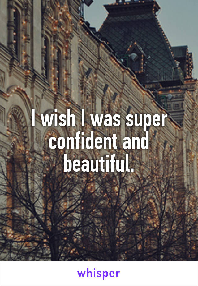 I wish I was super confident and beautiful.