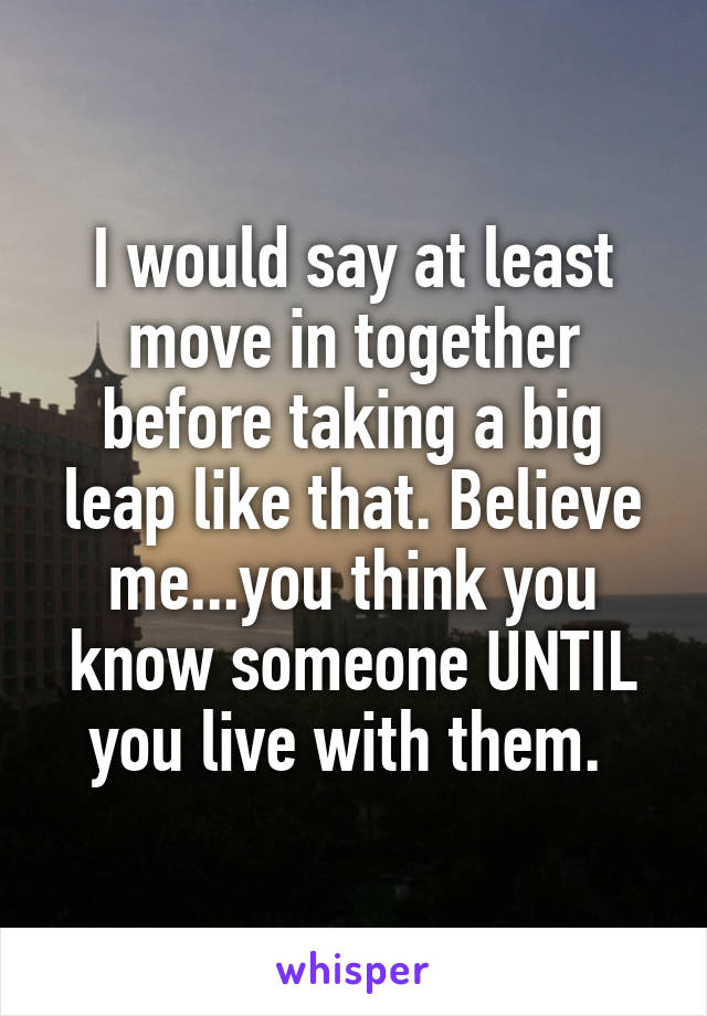 I would say at least move in together before taking a big leap like that. Believe me...you think you know someone UNTIL you live with them. 