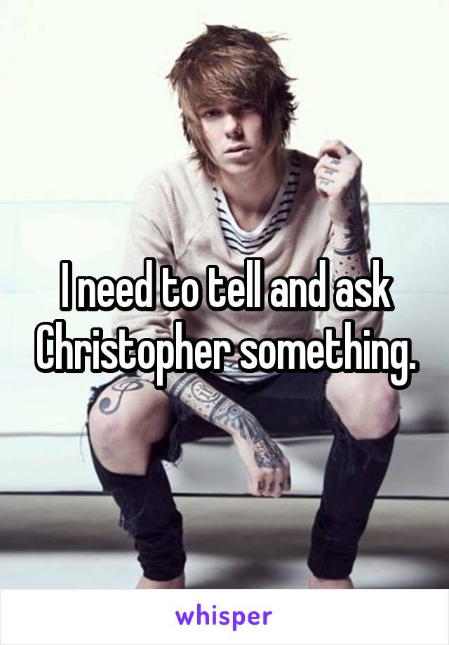 I need to tell and ask Christopher something.