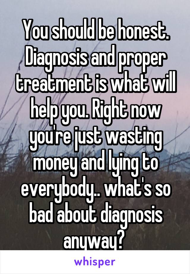 You should be honest. Diagnosis and proper treatment is what will help you. Right now you're just wasting money and lying to everybody.. what's so bad about diagnosis anyway? 