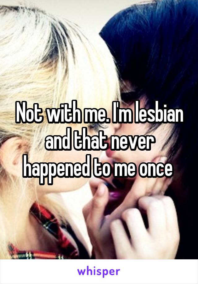 Not with me. I'm lesbian and that never happened to me once 