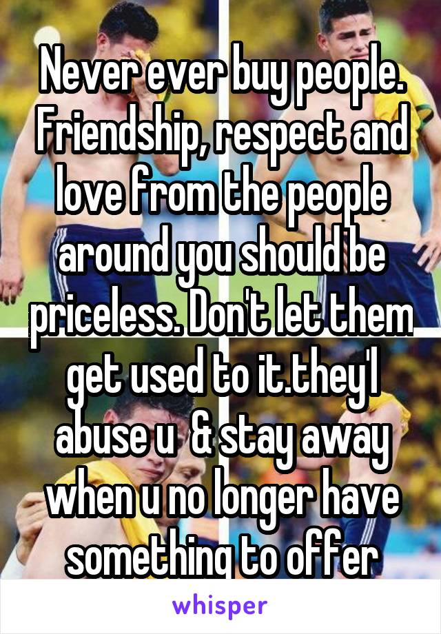 Never ever buy people. Friendship, respect and love from the people around you should be priceless. Don't let them get used to it.they'l abuse u  & stay away when u no longer have something to offer