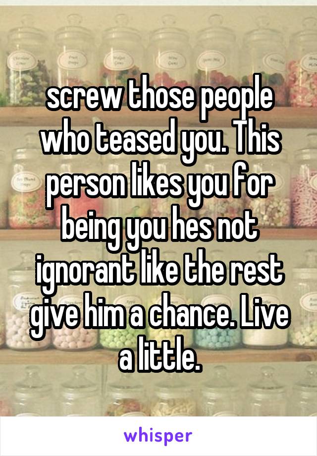 screw those people who teased you. This person likes you for being you hes not ignorant like the rest give him a chance. Live a little.