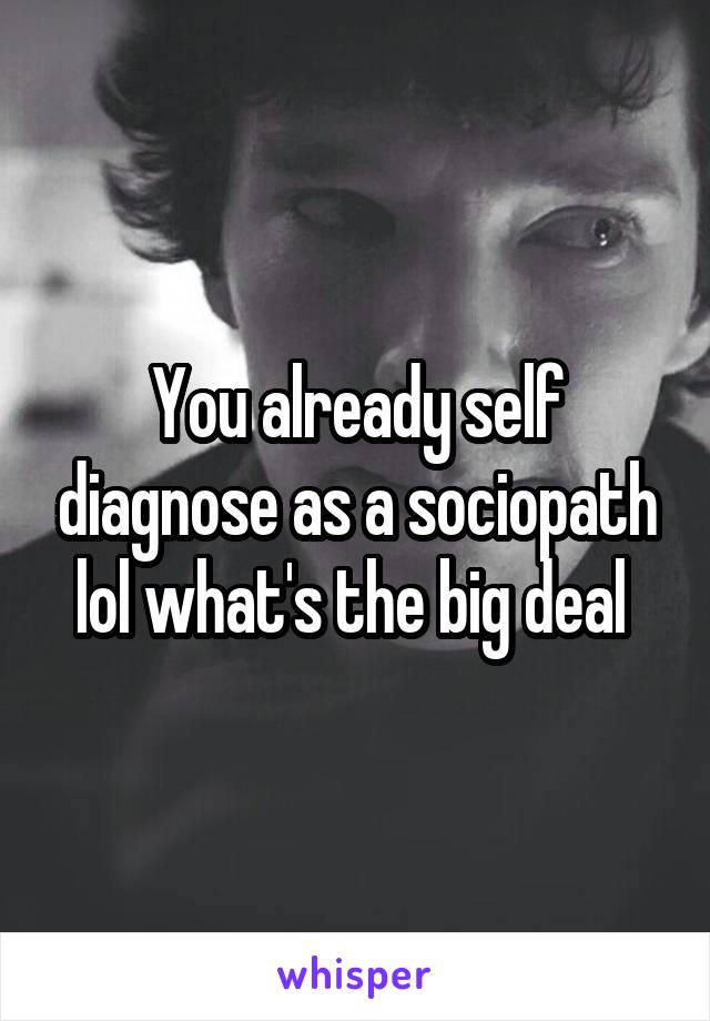 You already self diagnose as a sociopath lol what's the big deal 