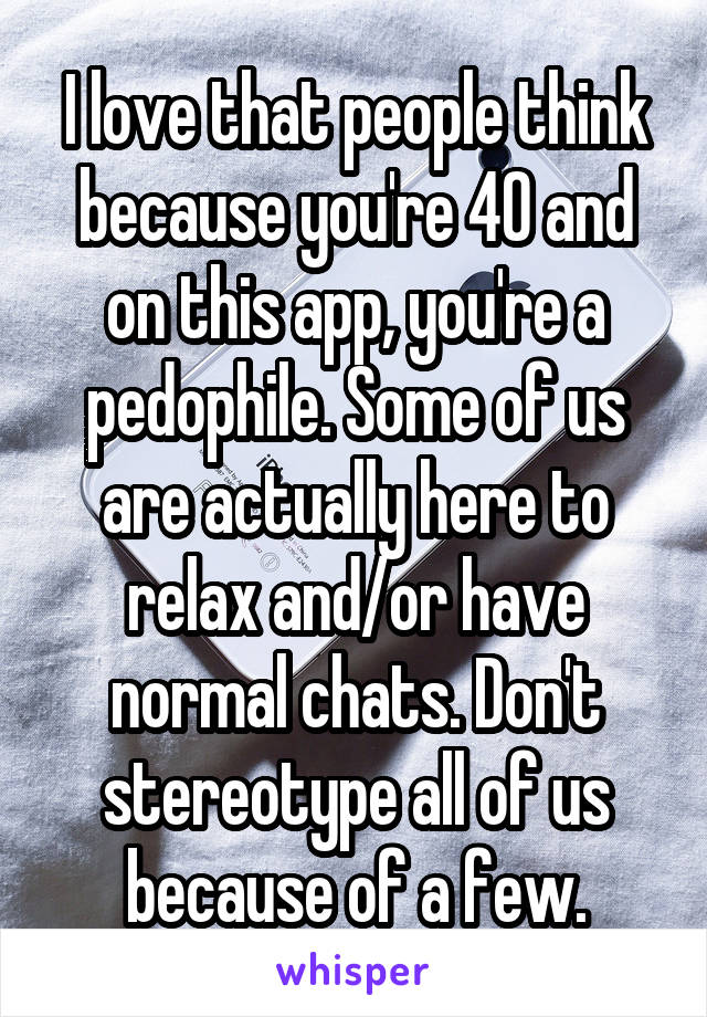 I love that people think because you're 40 and on this app, you're a pedophile. Some of us are actually here to relax and/or have normal chats. Don't stereotype all of us because of a few.